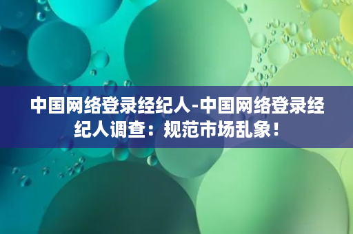 中国网络登录经纪人-中国网络登录经纪人调查：规范市场乱象！