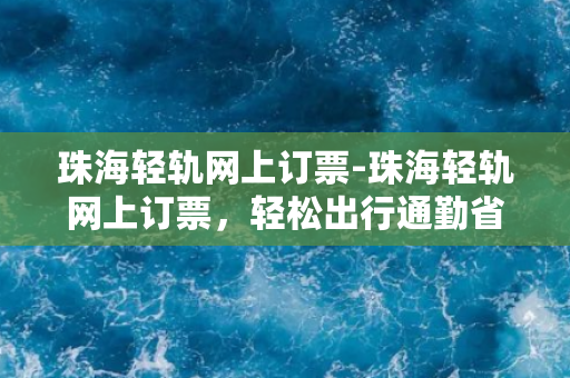 珠海轻轨网上订票-珠海轻轨网上订票，轻松出行通勤省时