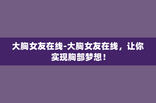 大胸女友在线-大胸女友在线，让你实现胸部梦想！