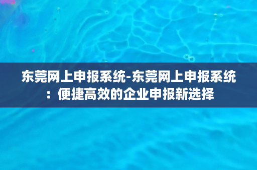 东莞网上申报系统-东莞网上申报系统：便捷高效的企业申报新选择