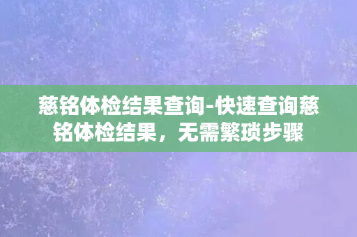 慈铭体检结果查询-快速查询慈铭体检结果，无需繁琐步骤