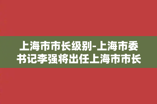 上海市市长级别-上海市委书记李强将出任上海市市长。