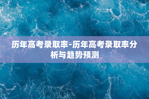 历年高考录取率-历年高考录取率分析与趋势预测