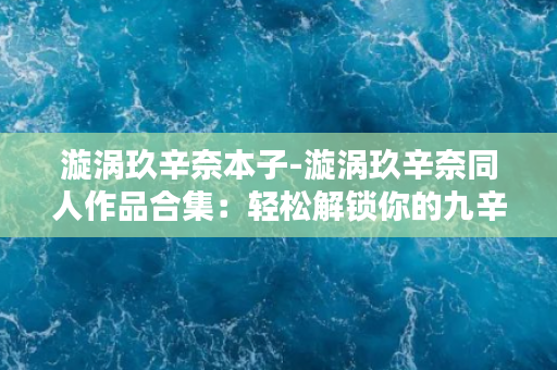 漩涡玖辛奈本子-漩涡玖辛奈同人作品合集：轻松解锁你的九辛奈幻想世界！