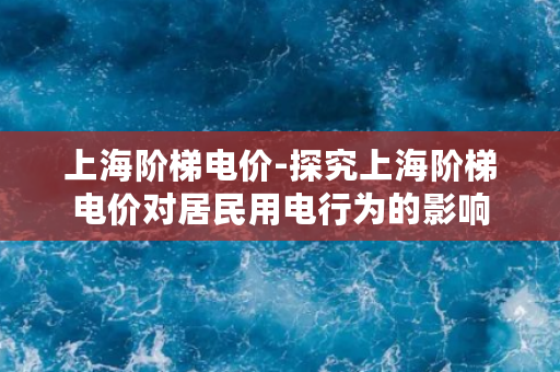 上海阶梯电价-探究上海阶梯电价对居民用电行为的影响