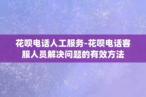 花呗电话人工服务-花呗电话客服人员解决问题的有效方法