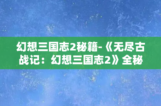 幻想三国志2秘籍-《无尽古战记：幻想三国志2》全秘籍大揭密