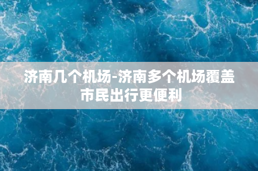 济南几个机场-济南多个机场覆盖 市民出行更便利