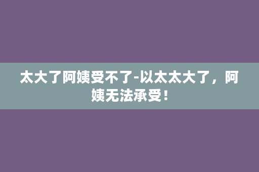 太大了阿姨受不了-以太太大了，阿姨无法承受！