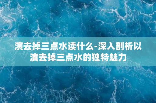 演去掉三点水读什么-深入剖析以演去掉三点水的独特魅力