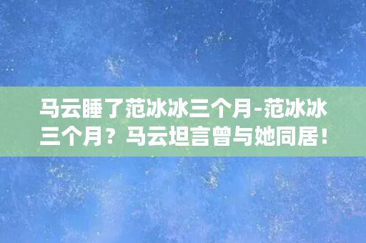 马云睡了范冰冰三个月-范冰冰三个月？马云坦言曾与她同居！