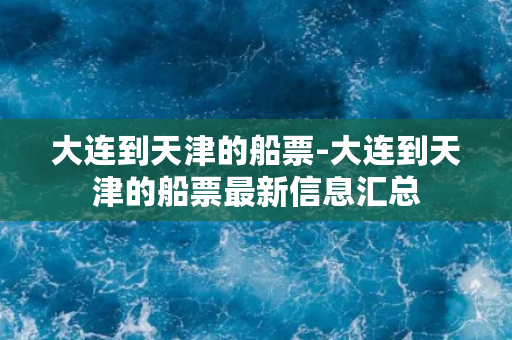 大连到天津的船票-大连到天津的船票最新信息汇总