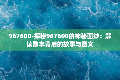 967600-探秘967600的神秘面纱：解读数字背后的故事与意义