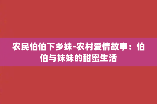 农民伯伯下乡妹-农村爱情故事：伯伯与妹妹的甜蜜生活