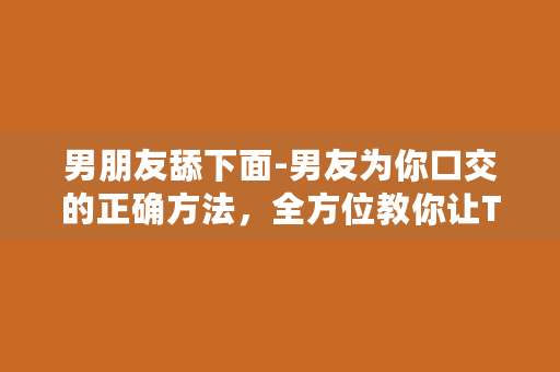 男朋友舔下面-男友为你口交的正确方法，全方位教你让TA舔得舒服又过瘾！