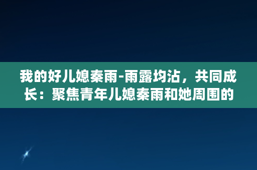 我的好儿媳秦雨-雨露均沾，共同成长：聚焦青年儿媳秦雨和她周围的人、事、物