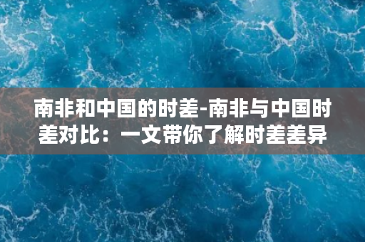 南非和中国的时差-南非与中国时差对比：一文带你了解时差差异！