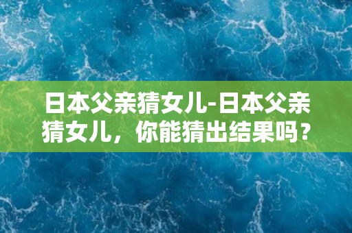 日本父亲猜女儿-日本父亲猜女儿，你能猜出结果吗？