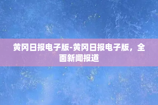 黄冈日报电子版-黄冈日报电子版，全面新闻报道