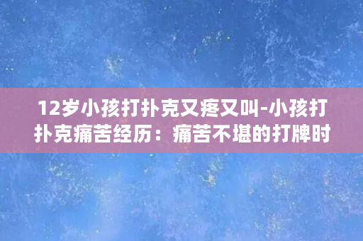 12岁小孩打扑克又疼又叫-小孩打扑克痛苦经历：痛苦不堪的打牌时光