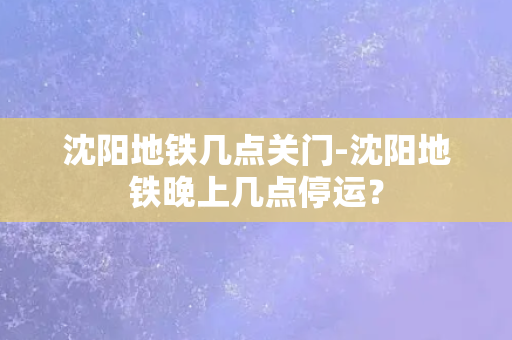 沈阳地铁几点关门-沈阳地铁晚上几点停运？