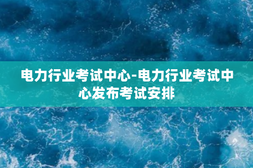 电力行业考试中心-电力行业考试中心发布考试安排