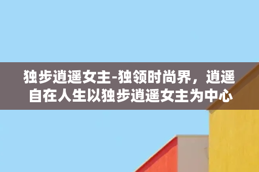 独步逍遥女主-独领时尚界，逍遥自在人生以独步逍遥女主为中心的新故事