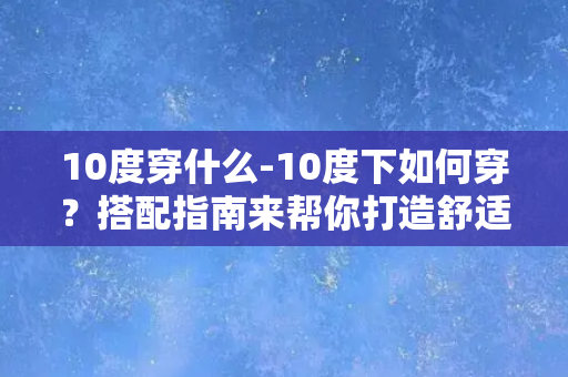 10度穿什么-10度下如何穿？搭配指南来帮你打造舒适又时尚的造型！