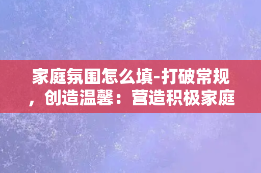 家庭氛围怎么填-打破常规，创造温馨：营造积极家庭氛围的7种方式