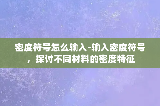 密度符号怎么输入-输入密度符号，探讨不同材料的密度特征