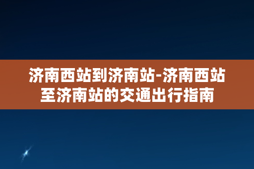 济南西站到济南站-济南西站至济南站的交通出行指南