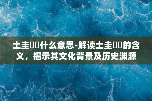 土圭垚壵什么意思-解读土圭垚壵的含义，揭示其文化背景及历史渊源