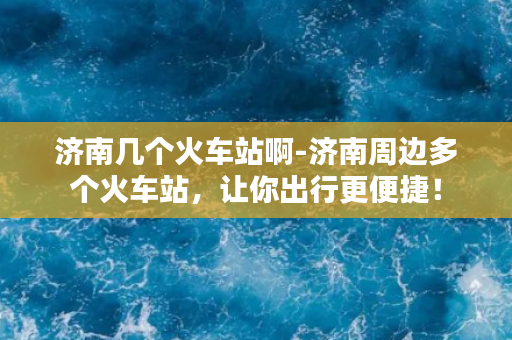 济南几个火车站啊-济南周边多个火车站，让你出行更便捷！