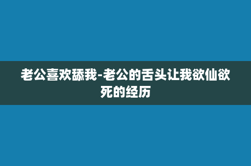 老公喜欢舔我-老公的舌头让我欲仙欲死的经历