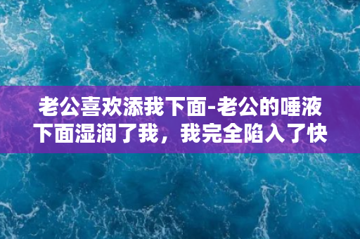 老公喜欢添我下面-老公的唾液下面湿润了我，我完全陷入了快感之中