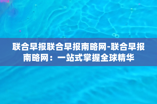 联合早报联合早报南略网-联合早报南略网：一站式掌握全球精华