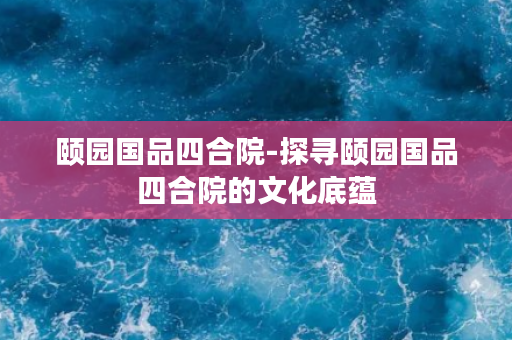 颐园国品四合院-探寻颐园国品四合院的文化底蕴