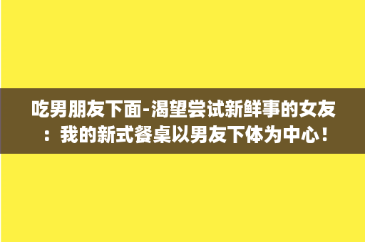 吃男朋友下面-渴望尝试新鲜事的女友：我的新式餐桌以男友下体为中心！